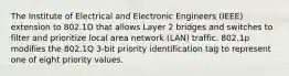 The Institute of Electrical and Electronic Engineers (IEEE) extension to 802.1D that allows Layer 2 bridges and switches to filter and prioritize local area network (LAN) traffic. 802.1p modifies the 802.1Q 3-bit priority identification tag to represent one of eight priority values.