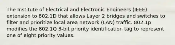 The Institute of Electrical and Electronic Engineers (IEEE) extension to 802.1D that allows Layer 2 bridges and switches to filter and prioritize local area network (LAN) traffic. 802.1p modifies the 802.1Q 3-bit priority identification tag to represent one of eight priority values.