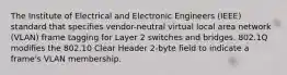 The Institute of Electrical and Electronic Engineers (IEEE) standard that specifies vendor-neutral virtual local area network (VLAN) frame tagging for Layer 2 switches and bridges. 802.1Q modifies the 802.10 Clear Header 2-byte field to indicate a frame's VLAN membership.