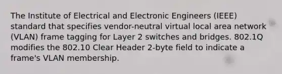 The Institute of Electrical and Electronic Engineers (IEEE) standard that specifies vendor-neutral virtual local area network (VLAN) frame tagging for Layer 2 switches and bridges. 802.1Q modifies the 802.10 Clear Header 2-byte field to indicate a frame's VLAN membership.