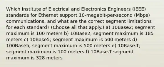 Which Institute of Electrical and Electronics Engineers (IEEE) standards for Ethernet support 10-megabit-per-second (Mbps) communications, and what are the correct segment limitations for each standard? (Choose all that apply.) a) 10Base2; segment maximum is 100 meters b) 10Base2; segment maximum is 185 meters c) 10Base5; segment maximum is 500 meters d) 100Base5; segment maximum is 500 meters e) 10Base-T; segment maximum is 100 meters f) 10Base-T segment maximum is 328 meters