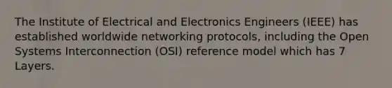 The Institute of Electrical and Electronics Engineers (IEEE) has established worldwide networking protocols, including the Open Systems Interconnection (OSI) reference model which has 7 Layers.