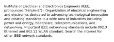 Institute of Electrical and Electronics Engineers (IEEE, pronounced "I-triple-E") - Organization of electrical engineering and electronics dedicated to advancing technological innovation and creating standards in a wide area of industries including power and energy, healthcare, telecommunications, and networking. Important IEEE networking standards include 802.3 Ethernet and 802.11 WLAN standard. Search the internet for other IEEE network standards.