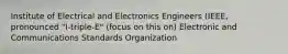 Institute of Electrical and Electronics Engineers (IEEE, pronounced "I-triple-E" (focus on this on) Electronic and Communications Standards Organization