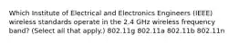 Which Institute of Electrical and Electronics Engineers (IEEE) wireless standards operate in the 2.4 GHz wireless frequency band? (Select all that apply.) 802.11g 802.11a 802.11b 802.11n