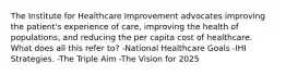 The Institute for Healthcare Improvement advocates improving the patient's experience of care, improving the health of populations, and reducing the per capita cost of healthcare. What does all this refer to? -National Healthcare Goals -IHI Strategies. -The Triple Aim -The Vision for 2025