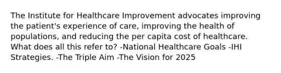 The Institute for Healthcare Improvement advocates improving the patient's experience of care, improving the health of populations, and reducing the per capita cost of healthcare. What does all this refer to? -National Healthcare Goals -IHI Strategies. -The Triple Aim -The Vision for 2025