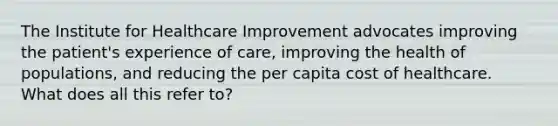 The Institute for Healthcare Improvement advocates improving the patient's experience of care, improving the health of populations, and reducing the per capita cost of healthcare. What does all this refer to?