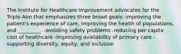 The Institute for Healthcare Improvement advocates for the Triple Aim that emphasizes three broad goals: improving the patient's experience of care, improving the health of populations, and _________. -avoiding safety problems -reducing per capita cost of healthcare -improving availability of primary care -supporting diversity, equity, and inclusion