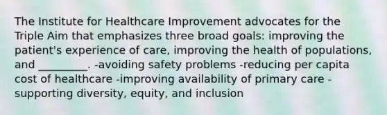 The Institute for Healthcare Improvement advocates for the Triple Aim that emphasizes three broad goals: improving the patient's experience of care, improving the health of populations, and _________. -avoiding safety problems -reducing per capita cost of healthcare -improving availability of primary care -supporting diversity, equity, and inclusion