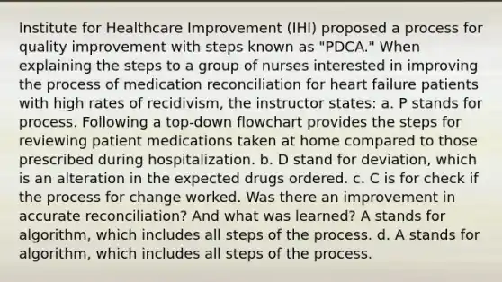 Institute for Healthcare Improvement (IHI) proposed a process for quality improvement with steps known as "PDCA." When explaining the steps to a group of nurses interested in improving the process of medication reconciliation for heart failure patients with high rates of recidivism, the instructor states: a. P stands for process. Following a top-down flowchart provides the steps for reviewing patient medications taken at home compared to those prescribed during hospitalization. b. D stand for deviation, which is an alteration in the expected drugs ordered. c. C is for check if the process for change worked. Was there an improvement in accurate reconciliation? And what was learned? A stands for algorithm, which includes all steps of the process. d. A stands for algorithm, which includes all steps of the process.