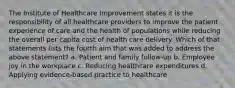 The Institute of Healthcare Improvement states it is the responsibility of all healthcare providers to improve the patient experience of care and the health of populations while reducing the overall per capita cost of health care delivery. Which of that statements lists the fourth aim that was added to address the above statement? a. Patient and family follow-up b. Employee joy in the workplace c. Reducing healthcare expenditures d. Applying evidence-based practice to healthcare