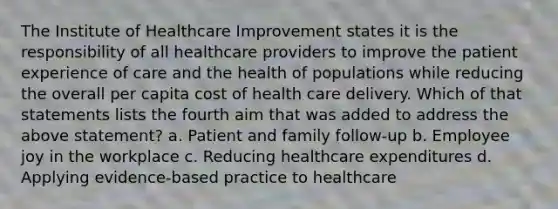 The Institute of Healthcare Improvement states it is the responsibility of all healthcare providers to improve the patient experience of care and the health of populations while reducing the overall per capita cost of health care delivery. Which of that statements lists the fourth aim that was added to address the above statement? a. Patient and family follow-up b. Employee joy in the workplace c. Reducing healthcare expenditures d. Applying evidence-based practice to healthcare