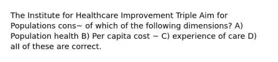 The Institute for Healthcare Improvement Triple Aim for Populations cons~ of which of the following dimensions? A) Population health B) Per capita cost ~ C) experience of care D) aII of these are correct.