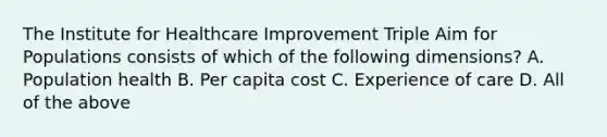 The Institute for Healthcare Improvement Triple Aim for Populations consists of which of the following dimensions? A. Population health B. Per capita cost C. Experience of care D. All of the above