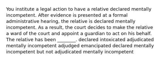 You institute a legal action to have a relative declared mentally incompetent. After evidence is presented at a formal administrative hearing, the relative is declared mentally incompetent. As a result, the court decides to make the relative a ward of the court and appoint a guardian to act on his behalf. The relative has been ________. declared intoxicated adjudicated mentally incompetent adjudged emancipated declared mentally incompetent but not adjudicated mentally incompetent