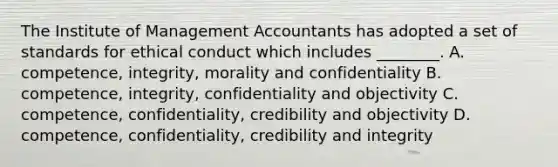 The Institute of Management Accountants has adopted a set of standards for ethical conduct which includes​ ________. A. ​competence, integrity, morality and confidentiality B. ​competence, integrity, confidentiality and objectivity C. ​competence, confidentiality, credibility and objectivity D. ​competence, confidentiality, credibility and integrity