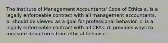 The Institute of Management Accountants' Code of Ethics a. is a legally enforceable contract with all management accountants. b. should be viewed as a goal for professional behavior. c. is a legally enforceable contract with all CPAs. d. provides ways to measure departures from ethical behavior.