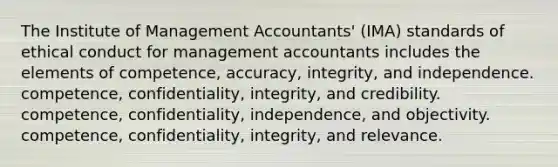 The Institute of Management Accountants' (IMA) standards of ethical conduct for management accountants includes the elements of competence, accuracy, integrity, and independence. competence, confidentiality, integrity, and credibility. competence, confidentiality, independence, and objectivity. competence, confidentiality, integrity, and relevance.