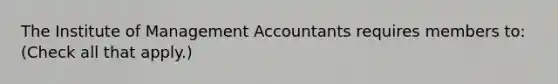 The Institute of Management Accountants requires members to: (Check all that apply.)