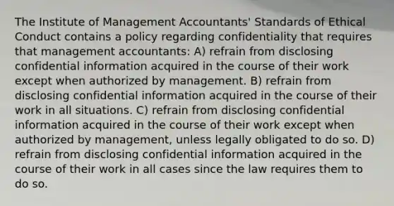 The Institute of Management Accountants' Standards of Ethical Conduct contains a policy regarding confidentiality that requires that management accountants: A) refrain from disclosing confidential information acquired in the course of their work except when authorized by management. B) refrain from disclosing confidential information acquired in the course of their work in all situations. C) refrain from disclosing confidential information acquired in the course of their work except when authorized by management, unless legally obligated to do so. D) refrain from disclosing confidential information acquired in the course of their work in all cases since the law requires them to do so.