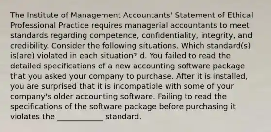 The Institute of Management​ Accountants' Statement of Ethical Professional Practice requires managerial accountants to meet standards regarding​ competence, confidentiality,​ integrity, and credibility. Consider the following situations. Which​ standard(s) is(are) violated in each​ situation? d. You failed to read the detailed specifications of a new accounting software package that you asked your company to purchase. After it is​ installed, you are surprised that it is incompatible with some of your​ company's older accounting software. Failing to read the specifications of the software package before purchasing it violates the ____________ standard.