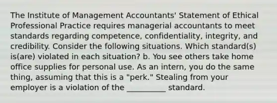 The Institute of Management​ Accountants' Statement of Ethical Professional Practice requires managerial accountants to meet standards regarding​ competence, confidentiality,​ integrity, and credibility. Consider the following situations. Which​ standard(s) is(are) violated in each​ situation? b. You see others take home office supplies for personal use. As an​ intern, you do the same​ thing, assuming that this is a​ "perk." Stealing from your employer is a violation of the __________ standard.