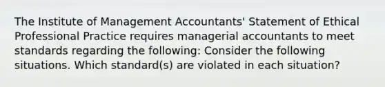 The Institute of Management Accountants' Statement of Ethical Professional Practice requires managerial accountants to meet standards regarding the following: Consider the following situations. Which standard(s) are violated in each situation?