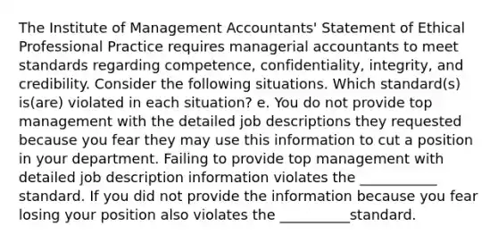 The Institute of Management​ Accountants' Statement of Ethical Professional Practice requires managerial accountants to meet standards regarding​ competence, confidentiality,​ integrity, and credibility. Consider the following situations. Which​ standard(s) is(are) violated in each​ situation? e. You do not provide top management with the detailed job descriptions they requested because you fear they may use this information to cut a position in your department. Failing to provide top management with detailed job description information violates the ___________ standard. If you did not provide the information because you fear losing your position also violates the __________standard.