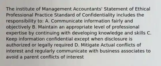 The institute of Management Accountants' Statement of Ethical Professional Practice Standard of Confidentiality includes the responsibility to: A. Communicate information fairly and objectively B. Maintain an appropriate level of professional expertise by continuing with developing knowledge and skills C. Keep information confidential except when disclosure is authorized or legally required D. Mitigate Actual conflicts of interest and regularly communicate with business associates to avoid a parent conflicts of interest