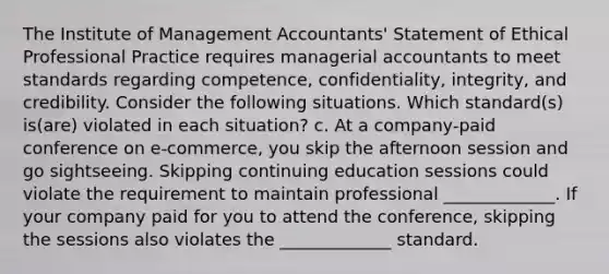 The Institute of Management​ Accountants' Statement of Ethical Professional Practice requires managerial accountants to meet standards regarding​ competence, confidentiality,​ integrity, and credibility. Consider the following situations. Which​ standard(s) is(are) violated in each​ situation? c. At a​ company-paid conference on​ e-commerce, you skip the afternoon session and go sightseeing. Skipping continuing education sessions could violate the requirement to maintain professional _____________. If your company paid for you to attend the​ conference, skipping the sessions also violates the _____________ standard.