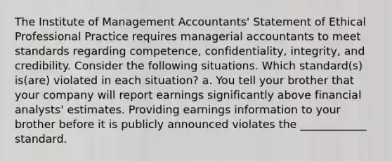 The Institute of Management​ Accountants' Statement of Ethical Professional Practice requires managerial accountants to meet standards regarding​ competence, confidentiality,​ integrity, and credibility. Consider the following situations. Which​ standard(s) is(are) violated in each​ situation? a. You tell your brother that your company will report earnings significantly above financial​ analysts' estimates. Providing earnings information to your brother before it is publicly announced violates the ____________ standard.