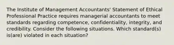 The Institute of Management​ Accountants' Statement of Ethical Professional Practice requires managerial accountants to meet standards regarding​ competence, confidentiality,​ integrity, and credibility. Consider the following situations. Which​ standard(s) is(are) violated in each​ situation?