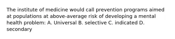 The institute of medicine would call prevention programs aimed at populations at above-average risk of developing a mental health problem: A. Universal B. selective C. indicated D. secondary