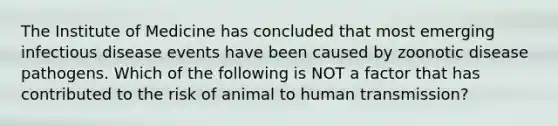 The Institute of Medicine has concluded that most emerging infectious disease events have been caused by zoonotic disease pathogens. Which of the following is NOT a factor that has contributed to the risk of animal to human transmission?