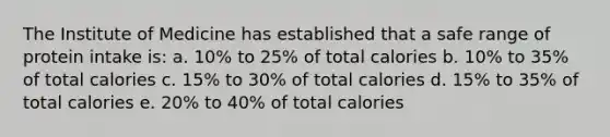 The Institute of Medicine has established that a safe range of protein intake is: a. 10% to 25% of total calories b. 10% to 35% of total calories c. 15% to 30% of total calories d. 15% to 35% of total calories e. 20% to 40% of total calories