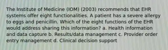 The Institute of Medicine (IOM) (2003) recommends that EHR systems offer eight functionalities. A patient has a severe allergy to eggs and penicillin. Which of the eight functions of the EHR would address sharing this information? a. Health information and data capture b. Results/data management c. Provider order entry management d. Clinical decision support