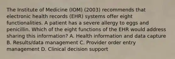 The Institute of Medicine (IOM) (2003) recommends that electronic health records (EHR) systems offer eight functionalities. A patient has a severe allergy to eggs and penicillin. Which of the eight functions of the EHR would address sharing this information? A. Health information and data capture B. Results/data management C. Provider order entry management D. Clinical decision support