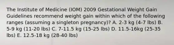 The Institute of Medicine (IOM) 2009 Gestational Weight Gain Guidelines recommend weight gain within which of the following ranges (assuming a singleton pregnancy)? A. 2-3 kg (4-7 lbs) B. 5-9 kg (11-20 lbs) C. 7-11.5 kg (15-25 lbs) D. 11.5-16kg (25-35 lbs) E. 12.5-18 kg (28-40 lbs)