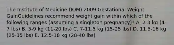 The Institute of Medicine (IOM) 2009 Gestational Weight GainGuidelines recommend weight gain within which of the following ranges (assuming a singleton pregnancy)? A. 2-3 kg (4-7 lbs) B. 5-9 kg (11-20 lbs) C. 7-11.5 kg (15-25 lbs) D. 11.5-16 kg (25-35 lbs) E. 12.5-18 kg (28-40 lbs)