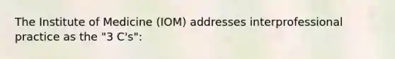 The Institute of Medicine (IOM) addresses interprofessional practice as the "3 C's":