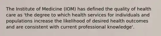 The Institute of Medicine (IOM) has defined the quality of health care as 'the degree to which health services for individuals and populations increase the likelihood of desired health outcomes and are consistent with current professional knowledge'.