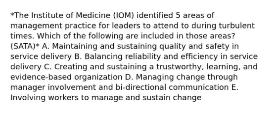 *The Institute of Medicine (IOM) identified 5 areas of management practice for leaders to attend to during turbulent times. Which of the following are included in those areas? (SATA)* A. Maintaining and sustaining quality and safety in service delivery B. Balancing reliability and efficiency in service delivery C. Creating and sustaining a trustworthy, learning, and evidence-based organization D. Managing change through manager involvement and bi-directional communication E. Involving workers to manage and sustain change