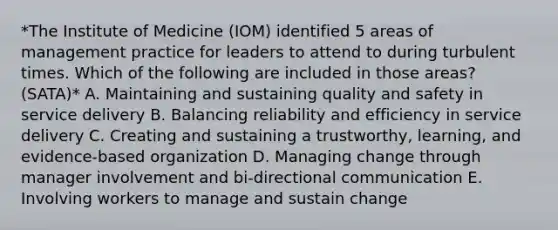 *The Institute of Medicine (IOM) identified 5 areas of management practice for leaders to attend to during turbulent times. Which of the following are included in those areas? (SATA)* A. Maintaining and sustaining quality and safety in service delivery B. Balancing reliability and efficiency in service delivery C. Creating and sustaining a trustworthy, learning, and evidence-based organization D. Managing change through manager involvement and bi-directional communication E. Involving workers to manage and sustain change