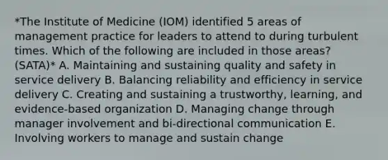 *The Institute of Medicine (IOM) identified 5 areas of management practice for leaders to attend to during turbulent times. Which of the following are included in those areas? (SATA)* A. Maintaining and sustaining quality and safety in service delivery B. Balancing reliability and efficiency in service delivery C. Creating and sustaining a trustworthy, learning, and evidence-based organization D. Managing change through manager involvement and bi-directional communication E. Involving workers to manage and sustain change