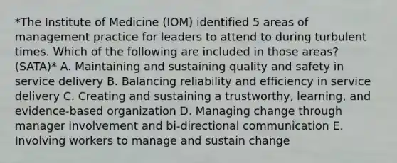 *The Institute of Medicine (IOM) identified 5 areas of management practice for leaders to attend to during turbulent times. Which of the following are included in those areas? (SATA)* A. Maintaining and sustaining quality and safety in service delivery B. Balancing reliability and efficiency in service delivery C. Creating and sustaining a trustworthy, learning, and evidence-based organization D. Managing change through manager involvement and bi-directional communication E. Involving workers to manage and sustain change