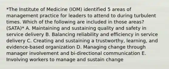 *The Institute of Medicine (IOM) identified 5 areas of management practice for leaders to attend to during turbulent times. Which of the following are included in those areas? (SATA)* A. Maintaining and sustaining quality and safety in service delivery B. Balancing reliability and efficiency in service delivery C. Creating and sustaining a trustworthy, learning, and evidence-based organization D. Managing change through manager involvement and bi-directional communication E. Involving workers to manage and sustain change