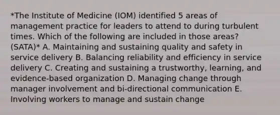 *The Institute of Medicine (IOM) identified 5 areas of management practice for leaders to attend to during turbulent times. Which of the following are included in those areas? (SATA)* A. Maintaining and sustaining quality and safety in service delivery B. Balancing reliability and efficiency in service delivery C. Creating and sustaining a trustworthy, learning, and evidence-based organization D. Managing change through manager involvement and bi-directional communication E. Involving workers to manage and sustain change