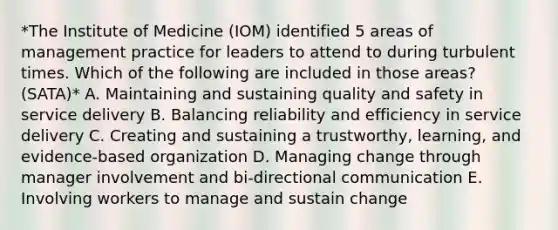 *The Institute of Medicine (IOM) identified 5 areas of management practice for leaders to attend to during turbulent times. Which of the following are included in those areas? (SATA)* A. Maintaining and sustaining quality and safety in service delivery B. Balancing reliability and efficiency in service delivery C. Creating and sustaining a trustworthy, learning, and evidence-based organization D. Managing change through manager involvement and bi-directional communication E. Involving workers to manage and sustain change