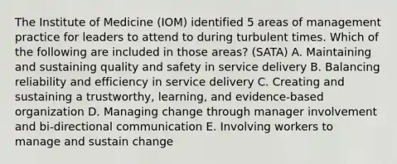 The Institute of Medicine (IOM) identified 5 areas of management practice for leaders to attend to during turbulent times. Which of the following are included in those areas? (SATA) A. Maintaining and sustaining quality and safety in service delivery B. Balancing reliability and efficiency in service delivery C. Creating and sustaining a trustworthy, learning, and evidence-based organization D. Managing change through manager involvement and bi-directional communication E. Involving workers to manage and sustain change